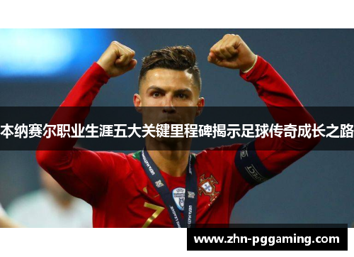本纳赛尔职业生涯五大关键里程碑揭示足球传奇成长之路