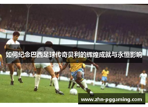 如何纪念巴西足球传奇贝利的辉煌成就与永恒影响
