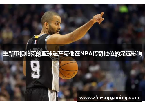 重新审视帕克的篮球遗产与他在NBA传奇地位的深远影响