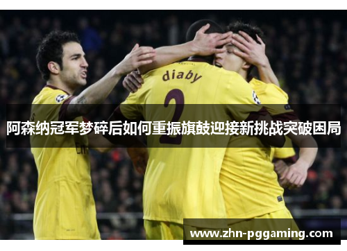 阿森纳冠军梦碎后如何重振旗鼓迎接新挑战突破困局