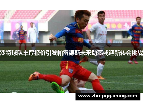 沙特球队丰厚报价引发帕雷德斯未来动荡或迎新转会挑战