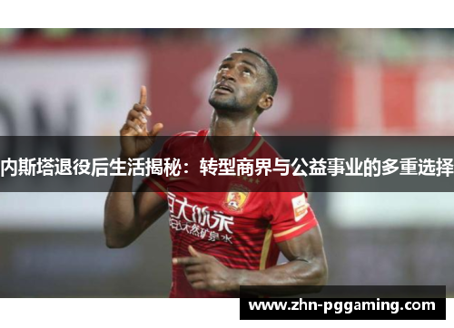内斯塔退役后生活揭秘：转型商界与公益事业的多重选择