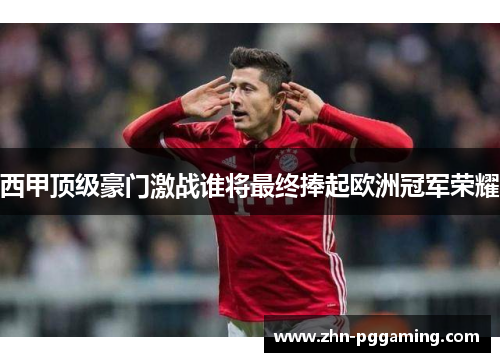 西甲顶级豪门激战谁将最终捧起欧洲冠军荣耀