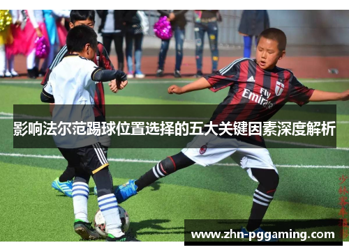 影响法尔范踢球位置选择的五大关键因素深度解析 影响法尔范踢球位置选择的五大关键因素深度解析