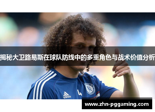 揭秘大卫路易斯在球队防线中的多重角色与战术价值分析 揭秘大卫路易斯在球队防线中的多重角色与战术价值分析