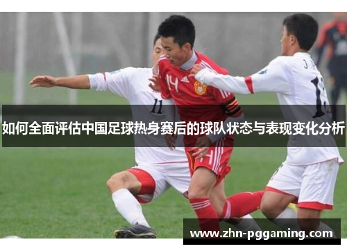 如何全面评估中国足球热身赛后的球队状态与表现变化分析 如何全面评估中国足球热身赛后的球队状态与表现变化分析