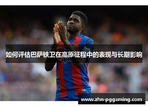 如何评估巴萨铁卫在高原征程中的表现与长期影响