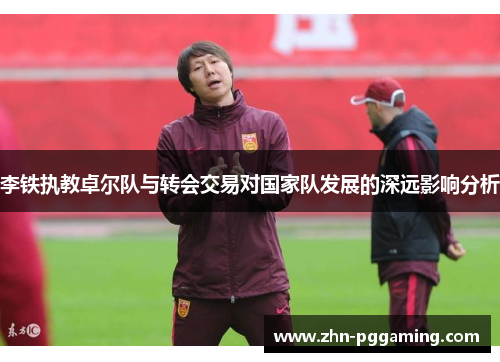 李铁执教卓尔队与转会交易对国家队发展的深远影响分析