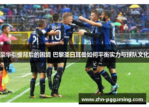 豪华引援背后的困境 巴黎圣日耳曼如何平衡实力与球队文化